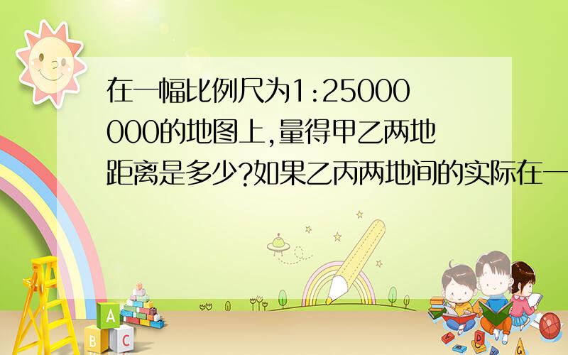 在一幅比例尺为1:25000000的地图上,量得甲乙两地距离是多少?如果乙丙两地间的实际在一幅比例尺为1:25000000的地图上,量得甲乙两地距离是多少,如果乙丙两地间的实际距离是750千米,乙丙两地在