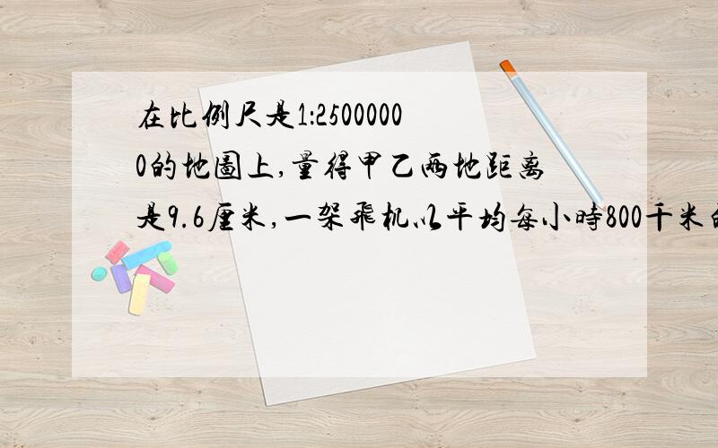 在比例尺是1：25000000的地图上,量得甲乙两地距离是9.6厘米,一架飞机以平均每小时800千米的速度从甲地飞往乙地,可以飞几小时