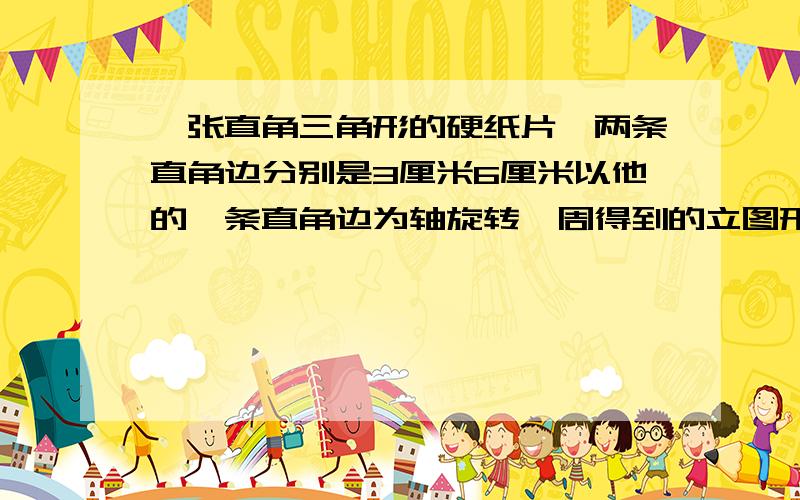 一张直角三角形的硬纸片,两条直角边分别是3厘米6厘米以他的一条直角边为轴旋转一周得到的立图形体积是多