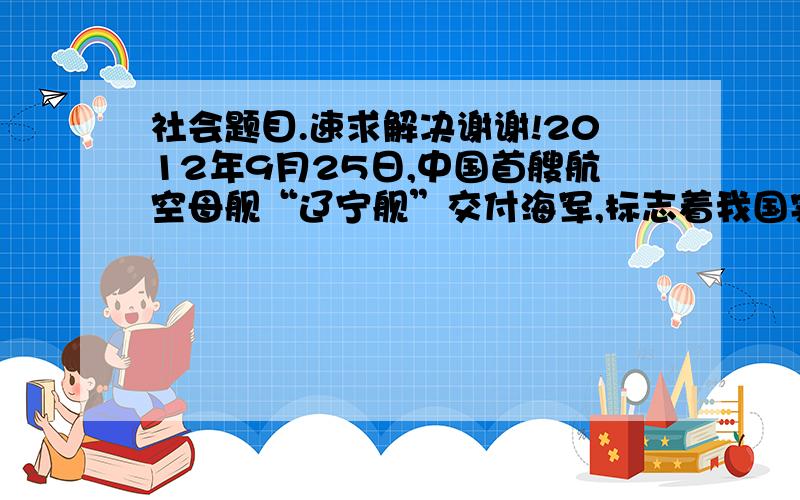 社会题目.速求解决谢谢!2012年9月25日,中国首艘航空母舰“辽宁舰”交付海军,标志着我国实现了航母“零”的突破,向着海上强国的目标迈出了重要的一步.海军“辽宁舰”主要系统装备,均为