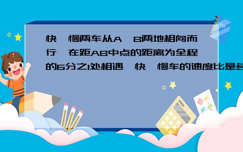 快,慢两车从A,B两地相向而行,在距AB中点的距离为全程的6分之1处相遇,快,慢车的速度比是多少