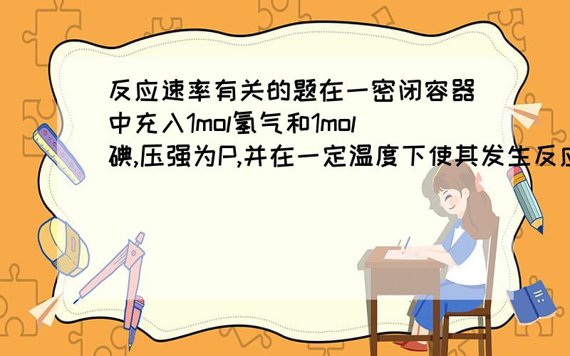 反应速率有关的题在一密闭容器中充入1mol氢气和1mol碘,压强为P,并在一定温度下使其发生反应,焓变值小于0.保持容器内压强不变,1.向其中加入1mol氮气（氮气不参加反应）,反应速率如何变化?