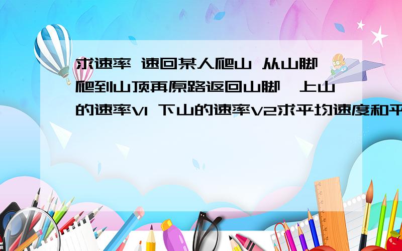 求速率 速回某人爬山 从山脚爬到山顶再原路返回山脚,上山的速率V1 下山的速率V2求平均速度和平均速率 平均速率求法说下和为什么这么求说下
