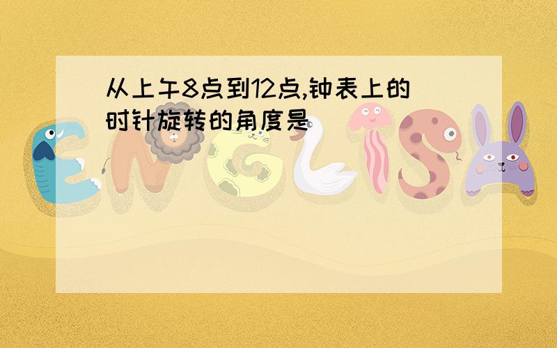 从上午8点到12点,钟表上的时针旋转的角度是