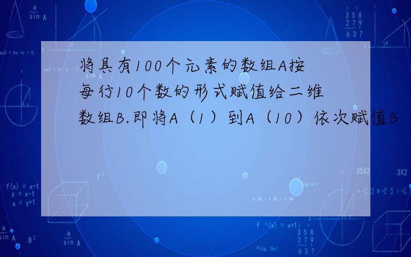 将具有100个元素的数组A按每行10个数的形式赋值给二维数组B.即将A（1）到A（10）依次赋值B（1,1）到B（麻烦把***的地方补下private sub command_click()dim A(1 to 100)AS integer,B(1 to 10,1to 10)ASintegerfor i=1 t