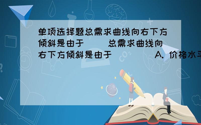 单项选择题总需求曲线向右下方倾斜是由于（ ）总需求曲线向右下方倾斜是由于（    ） A. 价格水平上升时,投资会减少B. 价格水平上升时,需求会减少C. 价格水平上升时,净出口会减少 D. 以上