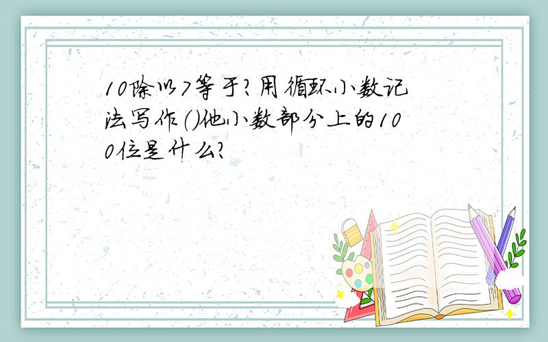 10除以7等于?用循环小数记法写作（）他小数部分上的100位是什么?