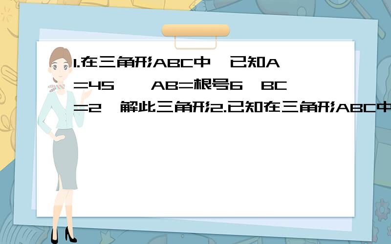 1.在三角形ABC中,已知A=45°,AB=根号6,BC=2,解此三角形2.已知在三角形ABC中,a=2根号3,c=6,A=30°,求三角形ABC 面积