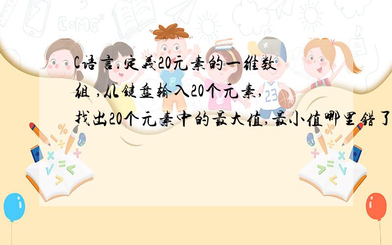 C语言.定义20元素的一维数组 ,从键盘输入20个元素,找出20个元素中的最大值,最小值哪里错了呢