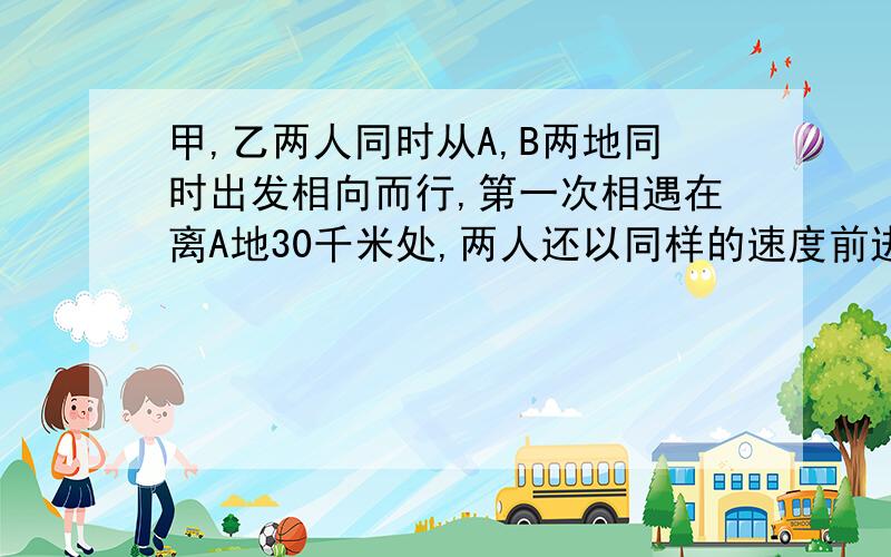 甲,乙两人同时从A,B两地同时出发相向而行,第一次相遇在离A地30千米处,两人还以同样的速度前进.各自到达终点后立即返回,又在离B地15千米处相遇,求A,B两地相距多少千米?（用行程问题的方式