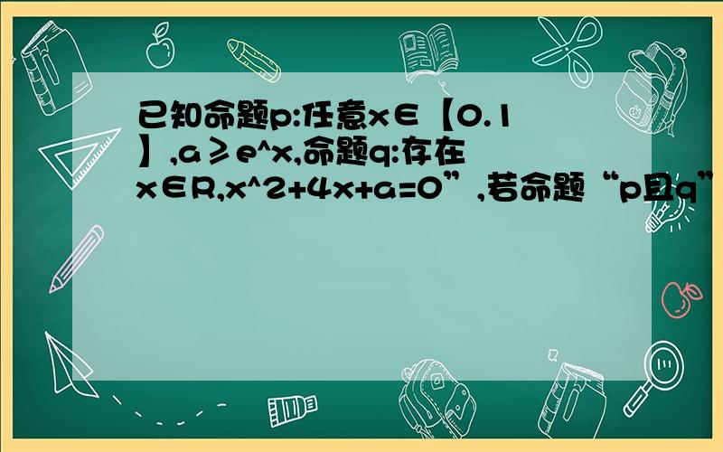 已知命题p:任意x∈【0.1】,a≥e^x,命题q:存在x∈R,x^2+4x+a=0”,若命题“p且q”是真命题,则实数a的取值范围是?（答案是【e,4】）