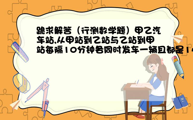 跪求解答（行测数学题）甲乙汽车站,从甲站到乙站与乙站到甲站每隔10分钟各同时发车一辆且都是1小时到目的地,问旅客乘车从甲——>乙,可以看到几辆从乙——>甲的车?A 9 B13 C14 D11旅客出发