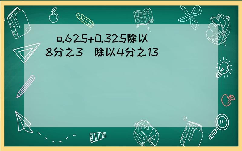 (o.625+0.325除以8分之3）除以4分之13