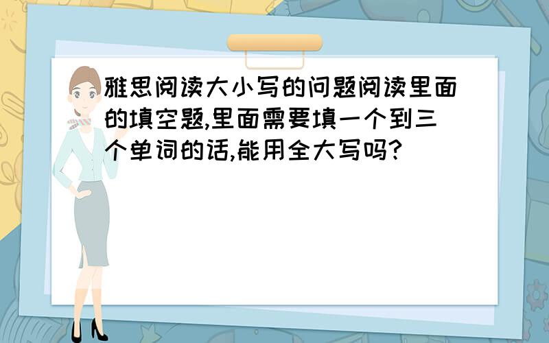 雅思阅读大小写的问题阅读里面的填空题,里面需要填一个到三个单词的话,能用全大写吗?