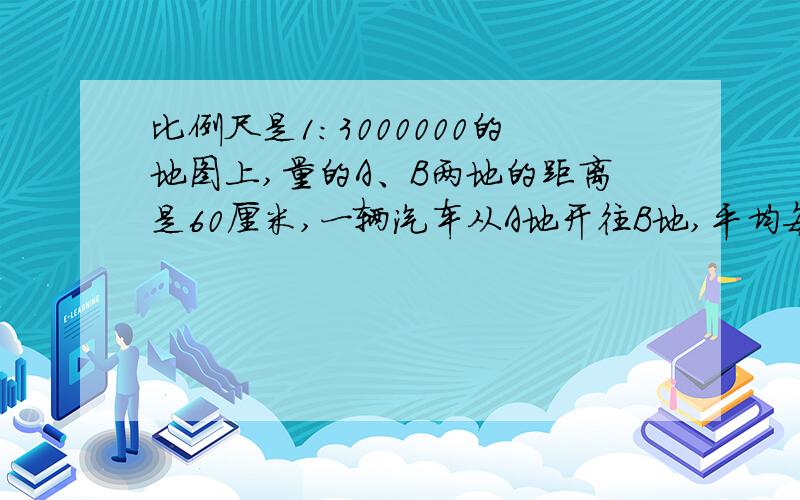 比例尺是1:3000000的地图上,量的A、B两地的距离是60厘米,一辆汽车从A地开往B地,平均每小时行驶90千米,多少小时到达?