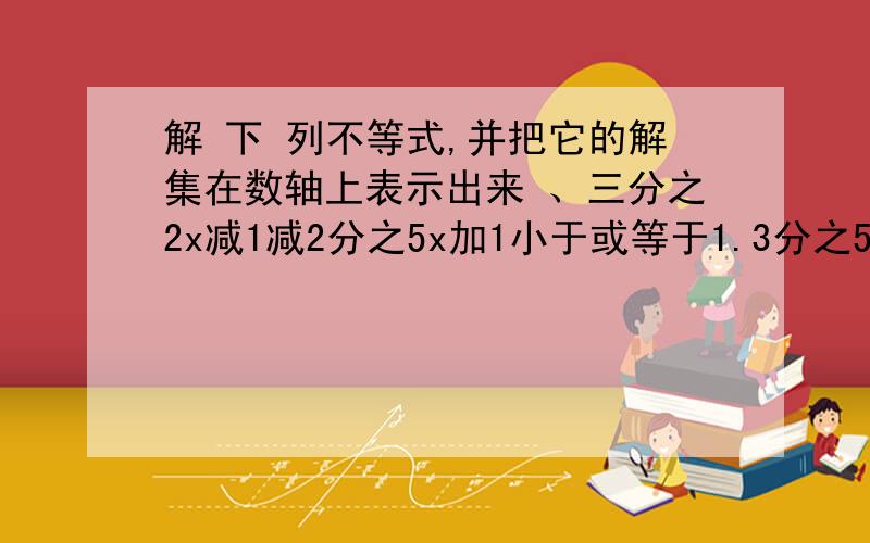 解 下 列不等式,并把它的解集在数轴上表示出来 、三分之2x减1减2分之5x加1小于或等于1.3分之5x减1减x大于1、3x减2大于x加4、3减3x大于x加4、、、、要过程.如果好加分.急紧急求助，求跪