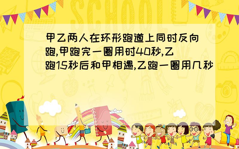 甲乙两人在环形跑道上同时反向跑,甲跑完一圈用时40秒,乙跑15秒后和甲相遇,乙跑一圈用几秒