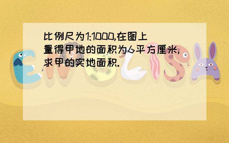 比例尺为1:1000,在图上量得甲地的面积为6平方厘米,求甲的实地面积.