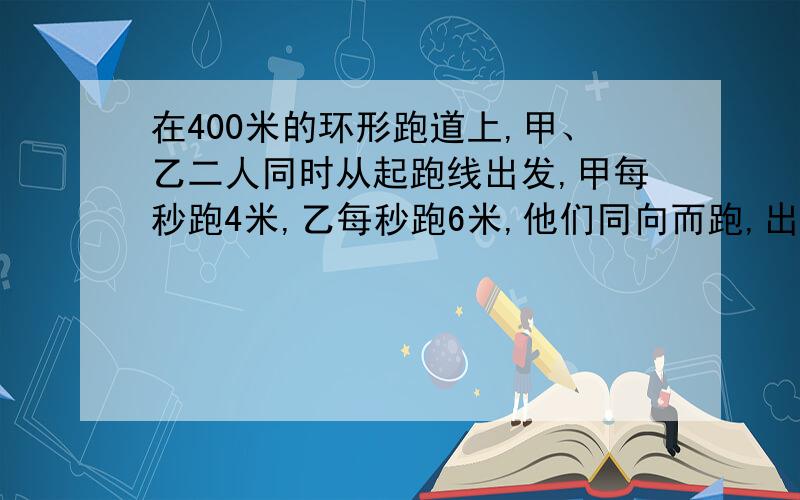 在400米的环形跑道上,甲、乙二人同时从起跑线出发,甲每秒跑4米,乙每秒跑6米,他们同向而跑,出发后多少在400米的环形跑道上，甲、乙二人同时从起跑线出发，甲每秒跑4米，乙每秒跑6米，他