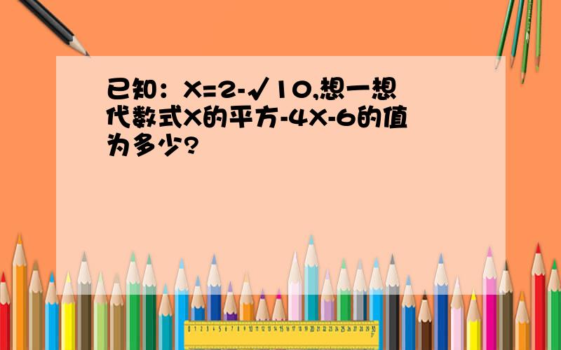 已知：X=2-√10,想一想代数式X的平方-4X-6的值为多少?