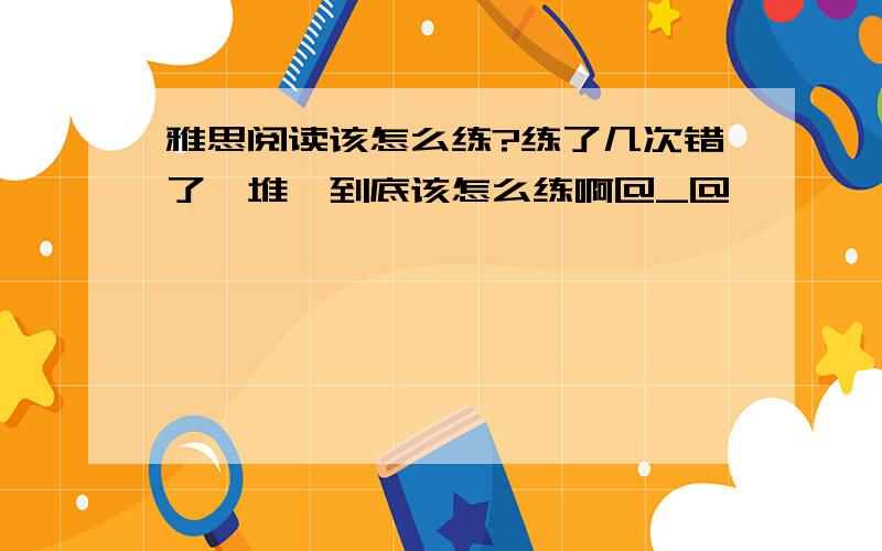 雅思阅读该怎么练?练了几次错了一堆,到底该怎么练啊＠_＠