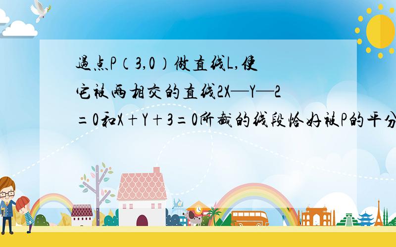 过点P（3,0）做直线L,使它被两相交的直线2X—Y—2=0和X+Y+3=0所截的线段恰好被P的平分,求直线L的方程