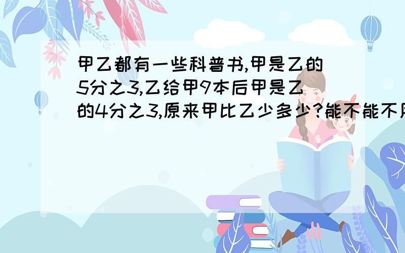 甲乙都有一些科普书,甲是乙的5分之3,乙给甲9本后甲是乙的4分之3,原来甲比乙少多少?能不能不用未知数？