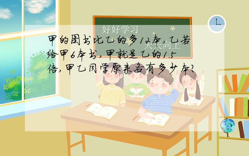 甲的图书比乙的多12本,乙若给甲6本书,甲就是乙的1.5倍,甲乙同学原来各有多少本?