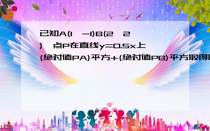 已知A(1,-1)B(2,2),点P在直线y=0.5x上(绝对值PA)平方+(绝对值PB)平方取得最小值时P点的坐标  求详细过程!