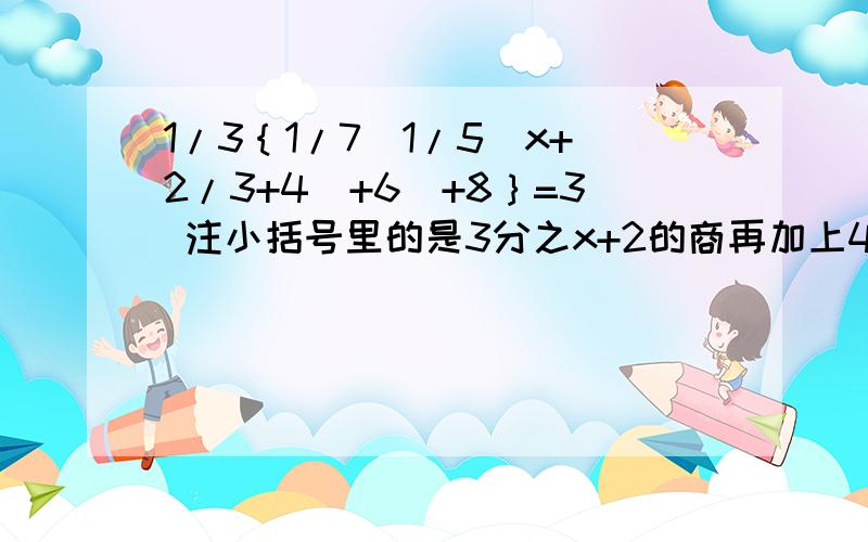 1/3｛1/7[1/5（x+2/3+4）+6]+8｝=3 注小括号里的是3分之x+2的商再加上4