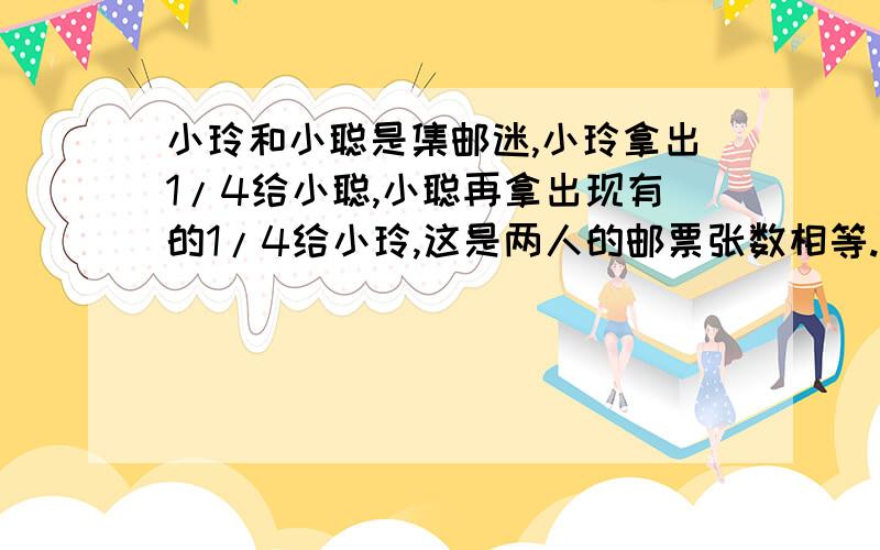 小玲和小聪是集邮迷,小玲拿出1/4给小聪,小聪再拿出现有的1/4给小玲,这是两人的邮票张数相等.原来小玲邮票张数是小聪的几分之几?