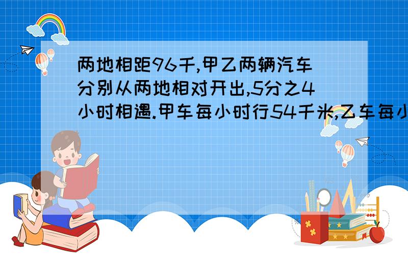 两地相距96千,甲乙两辆汽车分别从两地相对开出,5分之4小时相遇.甲车每小时行54千米,乙车每小时行多少千米.快,