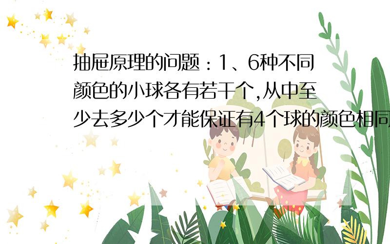 抽屉原理的问题：1、6种不同颜色的小球各有若干个,从中至少去多少个才能保证有4个球的颜色相同.2、晶晶幼儿园共有24名小朋友，老师至少拿（）个糖果随意分给小朋友，才能保证至少一