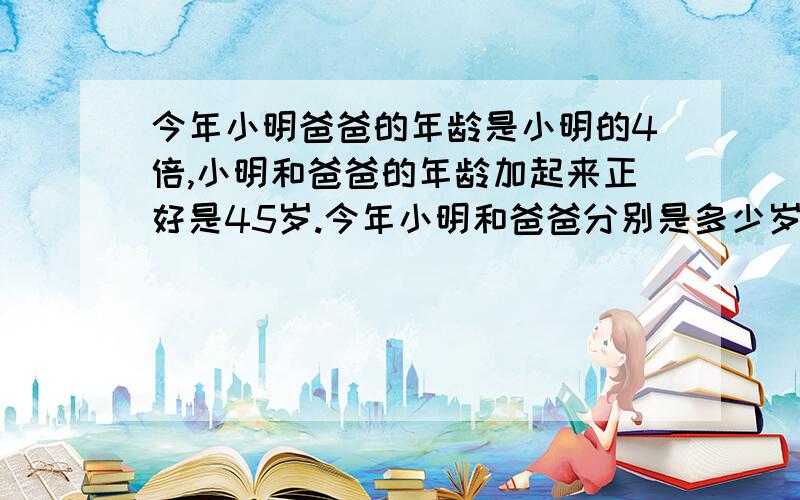 今年小明爸爸的年龄是小明的4倍,小明和爸爸的年龄加起来正好是45岁.今年小明和爸爸分别是多少岁?广西小学毕业（升学）总复习指导练习 课标版