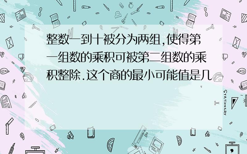 整数一到十被分为两组,使得第一组数的乘积可被第二组数的乘积整除.这个商的最小可能值是几