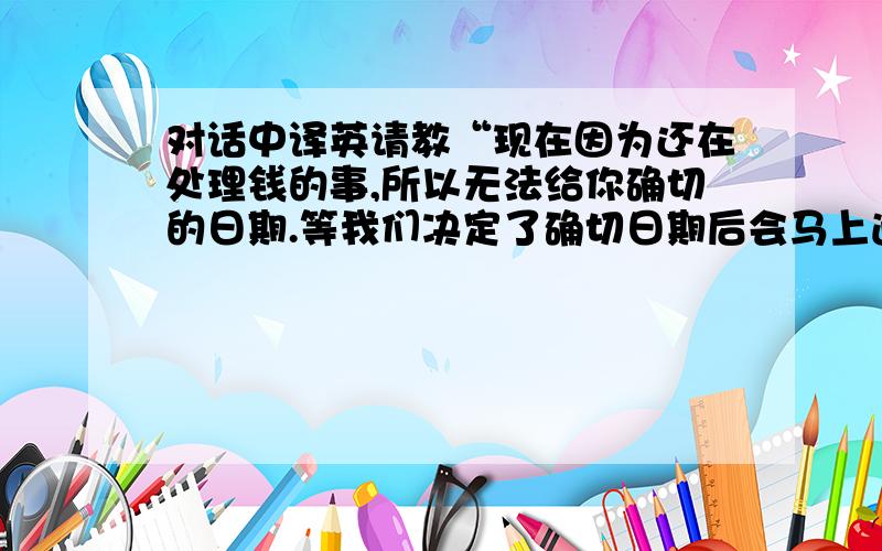 对话中译英请教“现在因为还在处理钱的事,所以无法给你确切的日期.等我们决定了确切日期后会马上通知你的.”就这一句,谢谢