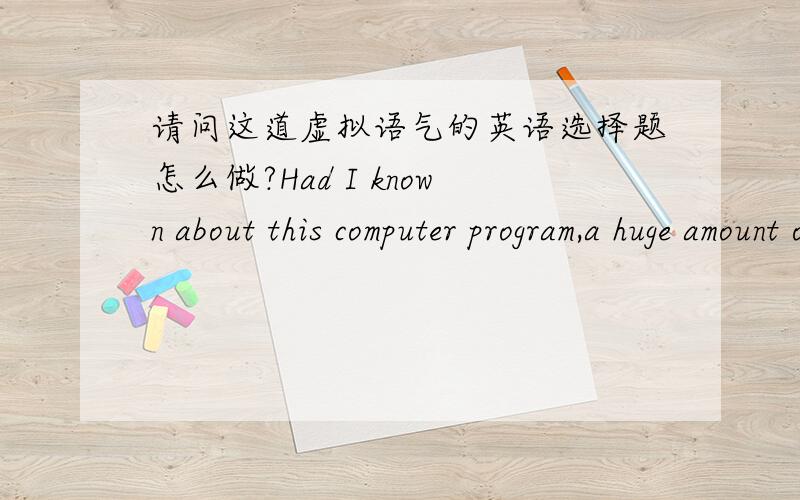 请问这道虚拟语气的英语选择题怎么做?Had I known about this computer program,a huge amount of time and energy_____. A.would have been saved     B.had been saved      C.will be saved      D.was saved请说一下理由?