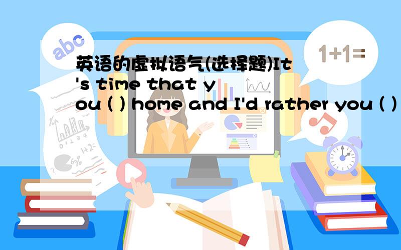 英语的虚拟语气(选择题)It's time that you ( ) home and I'd rather you ( ) again tomorrow.A.would go,would come    B.went,came   C.go,are coming    D.are going,will come为什么这里要用虚拟?后面一空不用过去将来时吗?有tomor