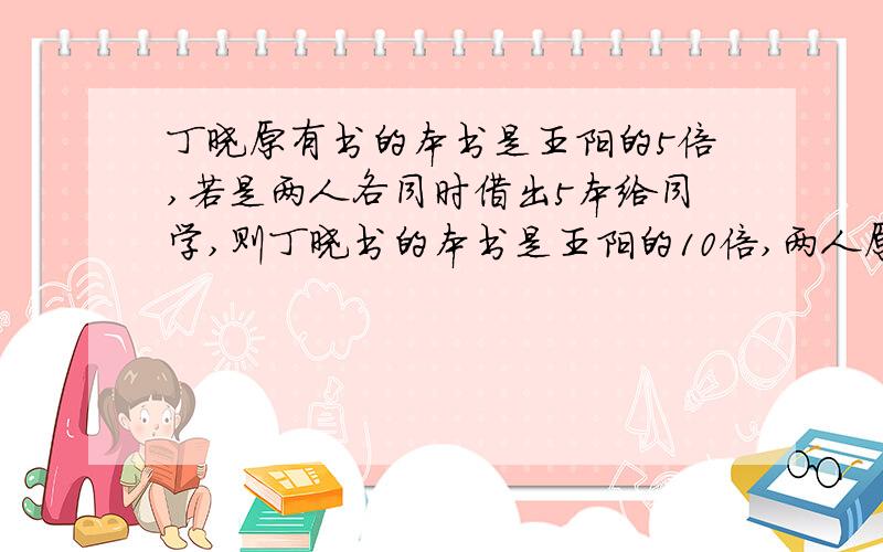 丁晓原有书的本书是王阳的5倍,若是两人各同时借出5本给同学,则丁晓书的本书是王阳的10倍,两人原来各有多少本?不能用二元一次方程,我看不懂,