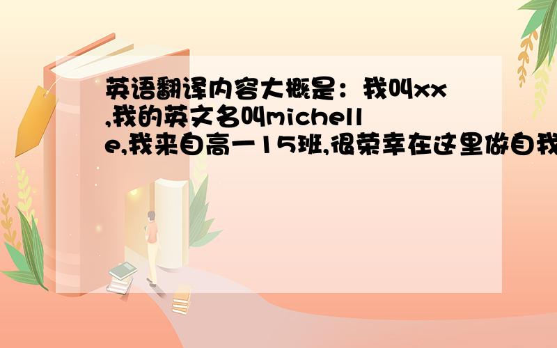 英语翻译内容大概是：我叫xx,我的英文名叫michelle,我来自高一15班,很荣幸在这里做自我介绍.我不是本地人,是个东北女孩.家乡是黑龙江,那里的冬天是很有趣的.学生常常下课后在外堆雪人,也