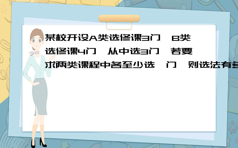 某校开设A类选修课3门,B类选修课4门,从中选3门,若要求两类课程中各至少选一门,则选法有多少答案是30,为什么不能是先各选一门,即3*4=12种,再从剩下的分类选,式子是3*4*（2+3）,这样算出来是60