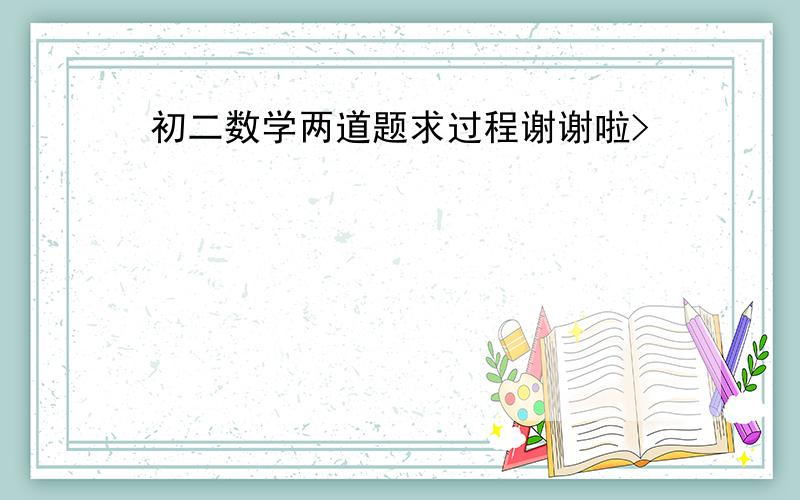 初二数学两道题求过程谢谢啦>