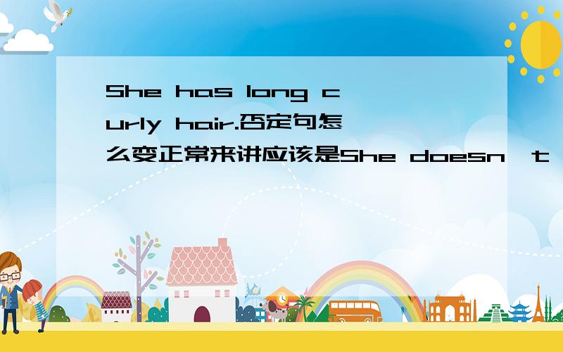 She has long curly hair.否定句怎么变正常来讲应该是She doesn't have long curly hair.可以说成是She hasn't long curly hair.吗,原因是什么?