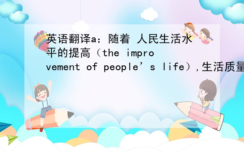 英语翻译a：随着 人民生活水平的提高（the improvement of people’s life）,生活质量（quality of life）也变高了.而旅游就是人民生活水平提高的象征.b：是的.旅游是非常棒的,但也有（tourist trap）a：