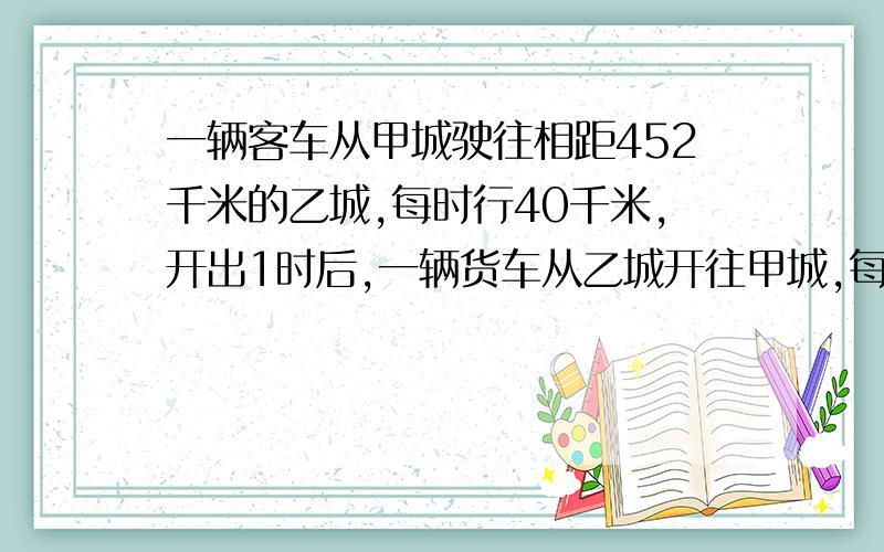 一辆客车从甲城驶往相距452千米的乙城,每时行40千米,开出1时后,一辆货车从乙城开往甲城,每时行63千米货车开出几小时后与客车相遇?