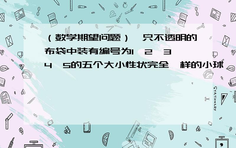 （数学期望问题）一只不透明的布袋中装有编号为1、2、3、4、5的五个大小性状完全一样的小球,一只不透明的布袋中装有编号为1、2、3、4、5的五个大小性状完全一样的小球,现从袋中同时摸