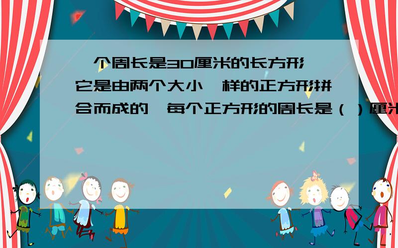 一个周长是30厘米的长方形,它是由两个大小一样的正方形拼合而成的,每个正方形的周长是（）厘米要求回答详细