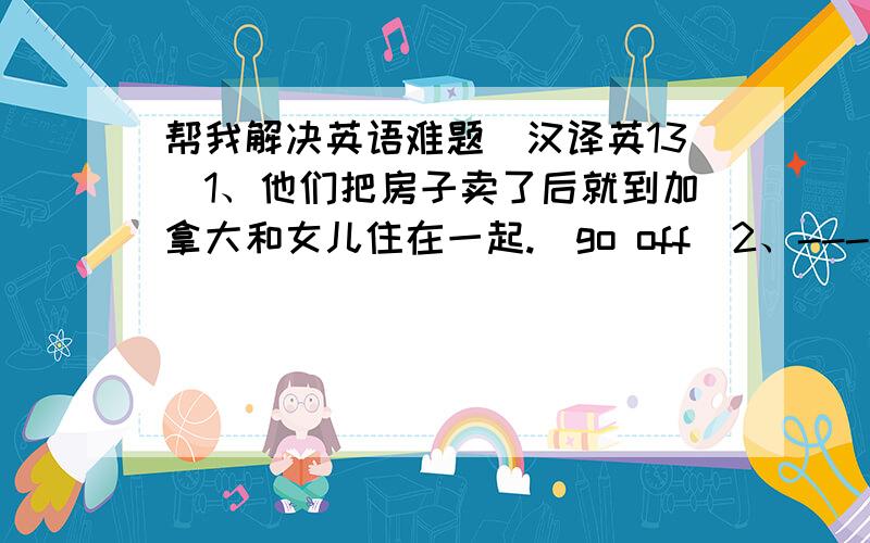 帮我解决英语难题(汉译英13）1、他们把房子卖了后就到加拿大和女儿住在一起.(go off)2、----你下星期这个时候会在干什么?——还是像平常一样干活.（will be doing )3、他既聪明又勤奋,不久就接