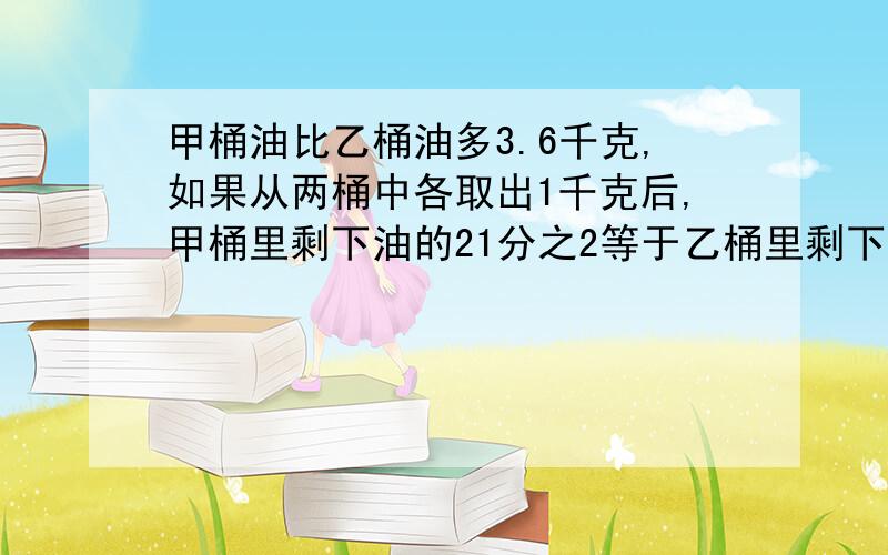 甲桶油比乙桶油多3.6千克,如果从两桶中各取出1千克后,甲桶里剩下油的21分之2等于乙桶里剩下油的7分之1那么