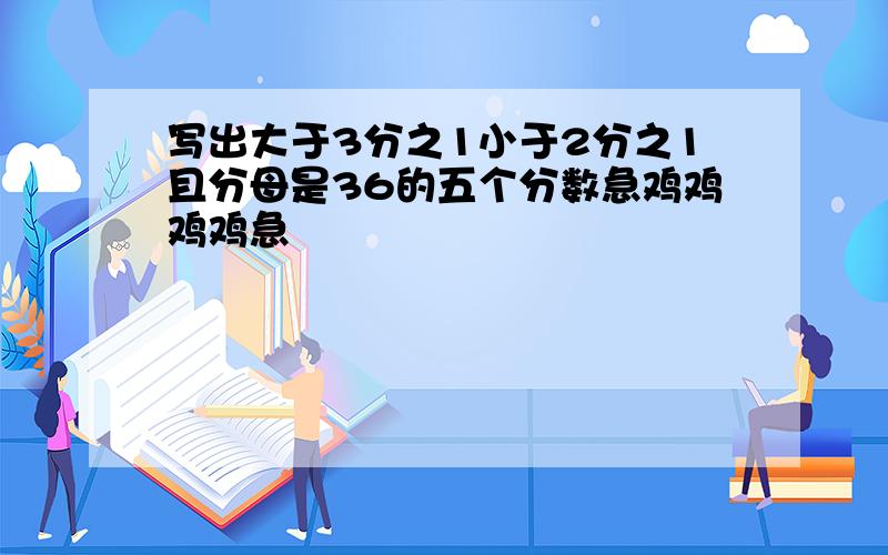 写出大于3分之1小于2分之1且分母是36的五个分数急鸡鸡鸡鸡急